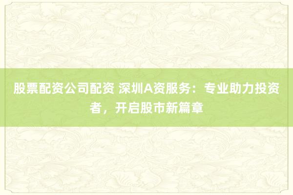 股票配资公司配资 深圳A资服务：专业助力投资者，开启股市新篇章