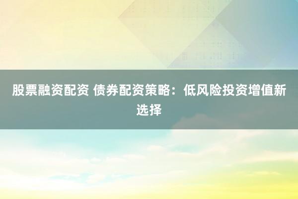 股票融资配资 债券配资策略：低风险投资增值新选择