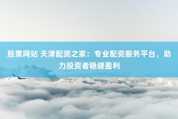 股票网站 天津配资之家：专业配资服务平台，助力投资者稳健盈利