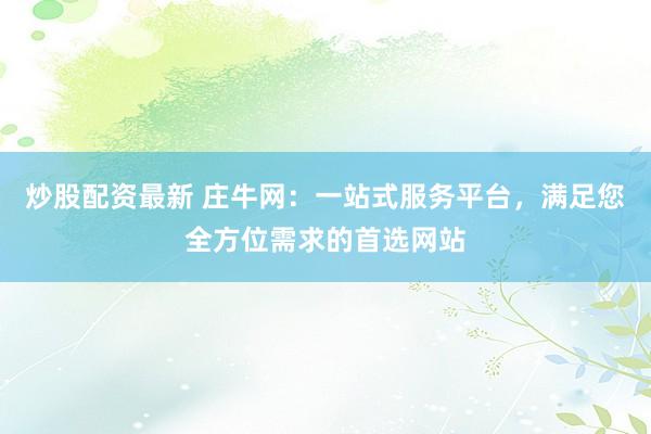 炒股配资最新 庄牛网：一站式服务平台，满足您全方位需求的首选网站