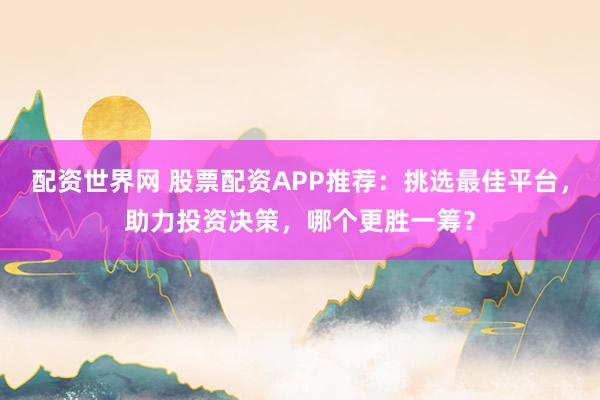 配资世界网 股票配资APP推荐：挑选最佳平台，助力投资决策，哪个更胜一筹？