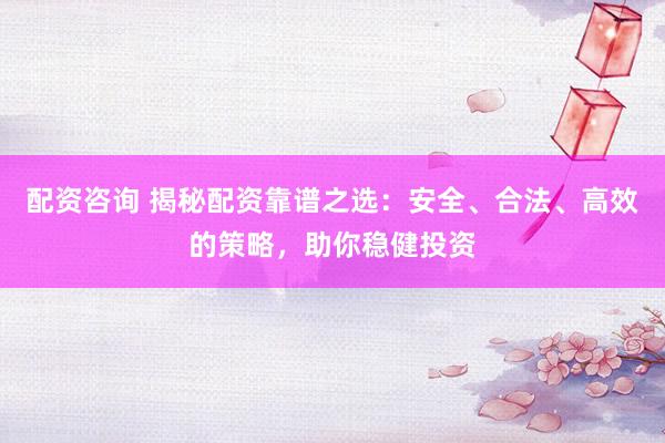 配资咨询 揭秘配资靠谱之选：安全、合法、高效的策略，助你稳健投资
