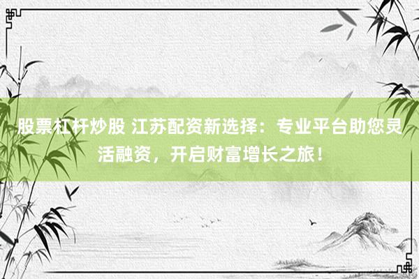 股票杠杆炒股 江苏配资新选择：专业平台助您灵活融资，开启财富增长之旅！
