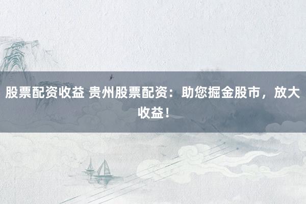 股票配资收益 贵州股票配资：助您掘金股市，放大收益！