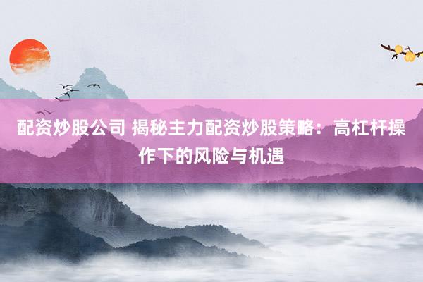 配资炒股公司 揭秘主力配资炒股策略：高杠杆操作下的风险与机遇