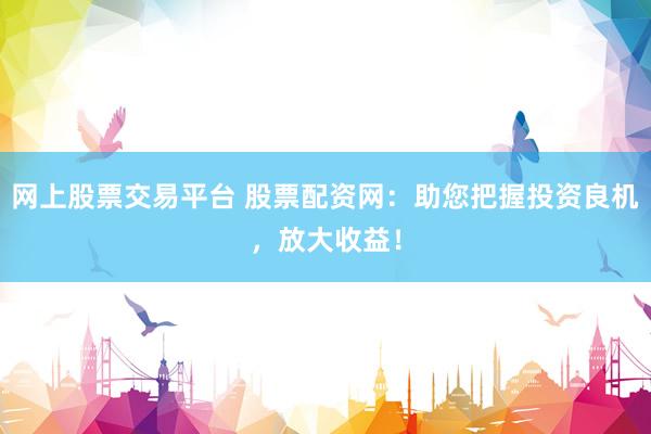 网上股票交易平台 股票配资网：助您把握投资良机，放大收益！