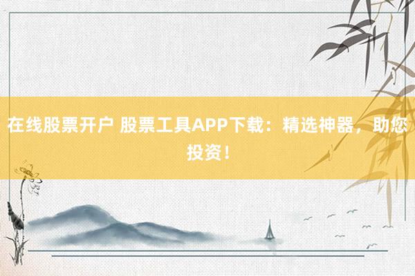 在线股票开户 股票工具APP下载：精选神器，助您投资！