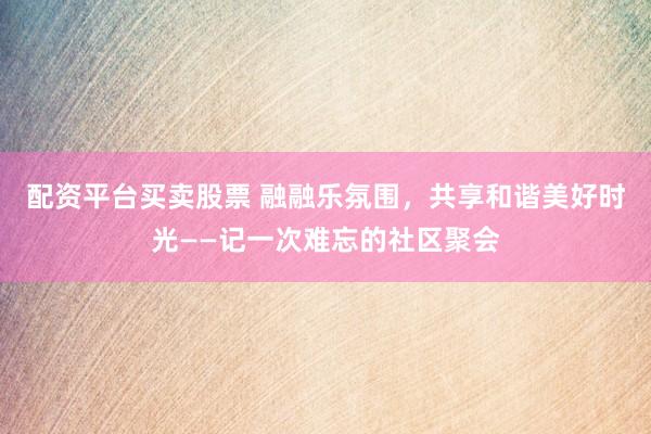 配资平台买卖股票 融融乐氛围，共享和谐美好时光——记一次难忘的社区聚会