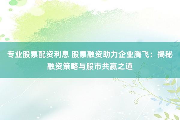 专业股票配资利息 股票融资助力企业腾飞：揭秘融资策略与股市共赢之道