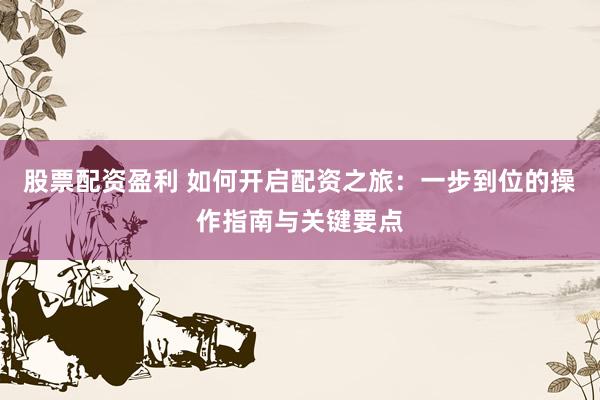 股票配资盈利 如何开启配资之旅：一步到位的操作指南与关键要点