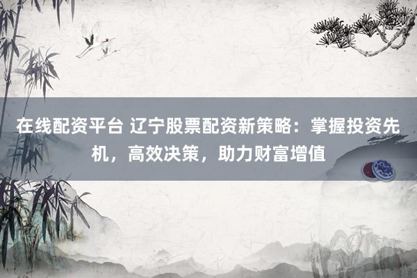 在线配资平台 辽宁股票配资新策略：掌握投资先机，高效决策，助力财富增值