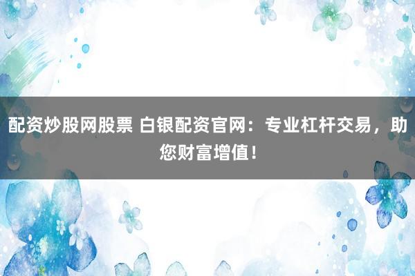 配资炒股网股票 白银配资官网：专业杠杆交易，助您财富增值！