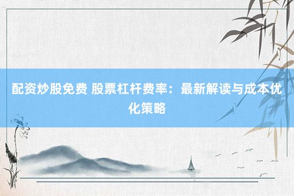 配资炒股免费 股票杠杆费率：最新解读与成本优化策略