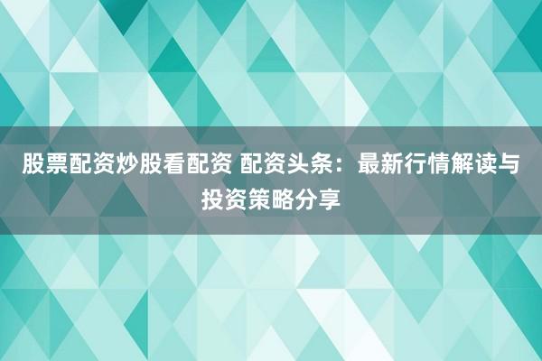 股票配资炒股看配资 配资头条：最新行情解读与投资策略分享