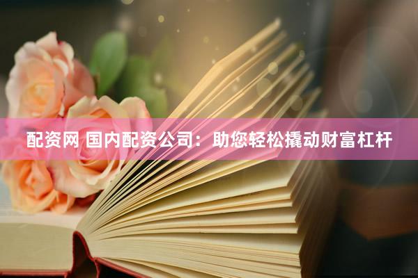 配资网 国内配资公司：助您轻松撬动财富杠杆