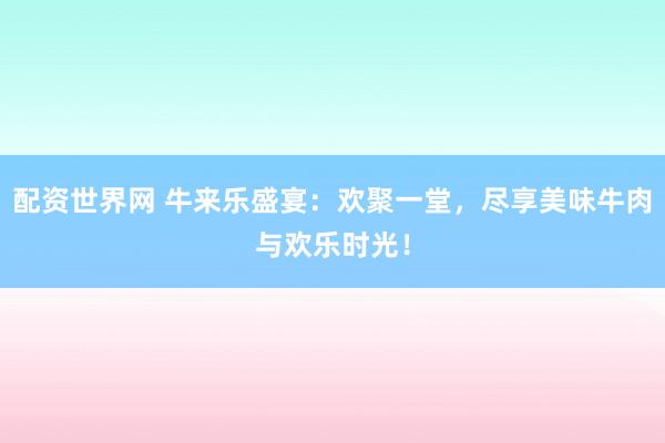 配资世界网 牛来乐盛宴：欢聚一堂，尽享美味牛肉与欢乐时光！