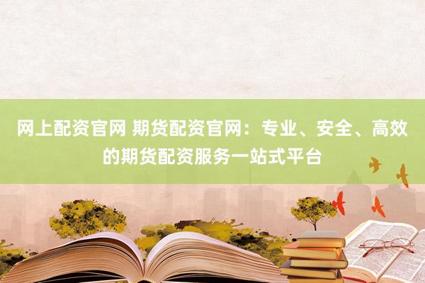 网上配资官网 期货配资官网：专业、安全、高效的期货配资服务一站式平台