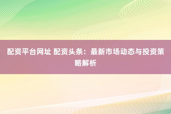配资平台网址 配资头条：最新市场动态与投资策略解析