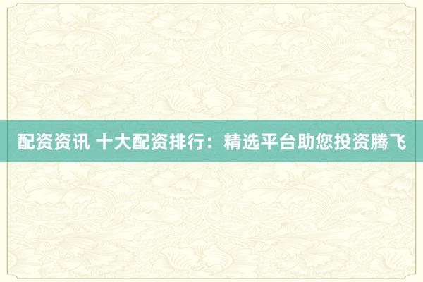 配资资讯 十大配资排行：精选平台助您投资腾飞