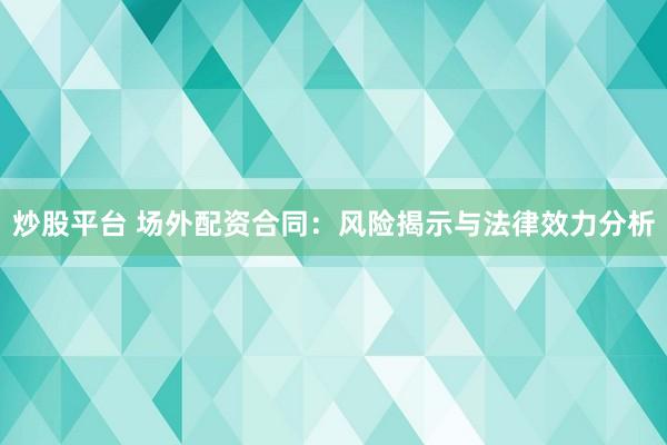 炒股平台 场外配资合同：风险揭示与法律效力分析