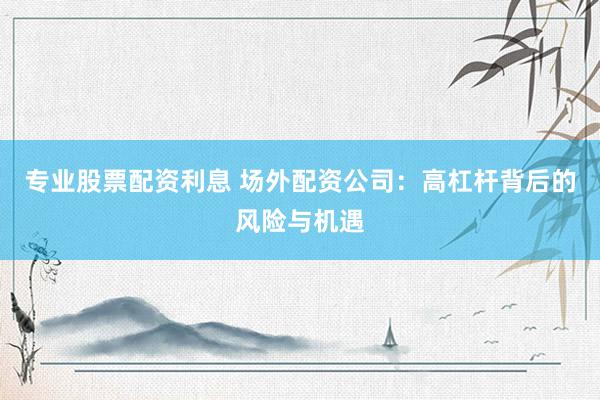专业股票配资利息 场外配资公司：高杠杆背后的风险与机遇