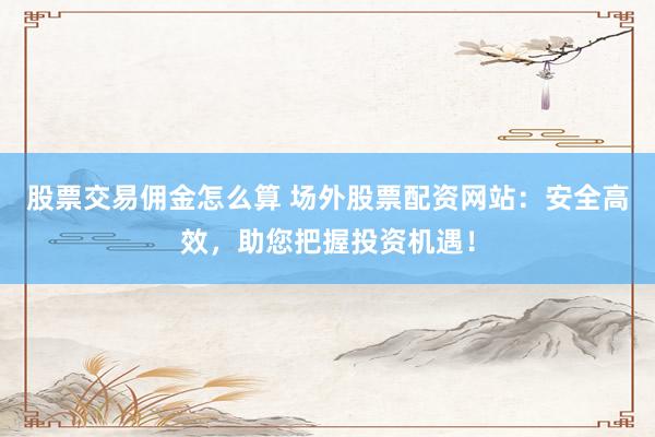 股票交易佣金怎么算 场外股票配资网站：安全高效，助您把握投资机遇！