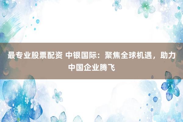 最专业股票配资 中银国际：聚焦全球机遇，助力中国企业腾飞