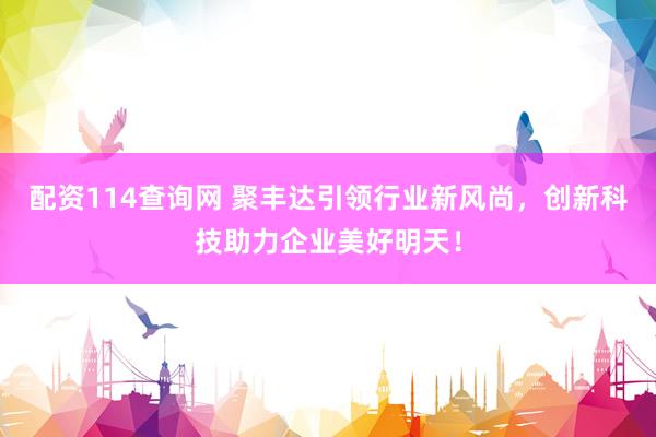 配资114查询网 聚丰达引领行业新风尚，创新科技助力企业美好明天！