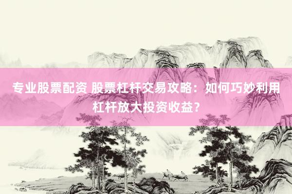 专业股票配资 股票杠杆交易攻略：如何巧妙利用杠杆放大投资收益？