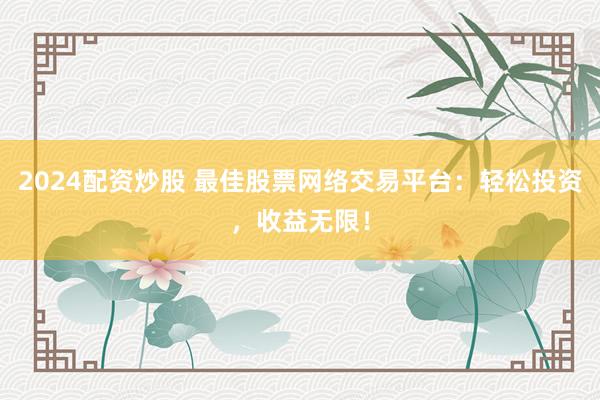 2024配资炒股 最佳股票网络交易平台：轻松投资，收益无限！