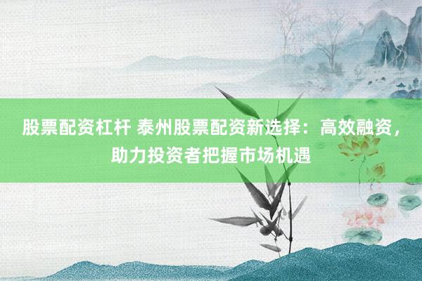 股票配资杠杆 泰州股票配资新选择：高效融资，助力投资者把握市场机遇
