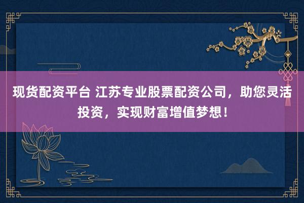 现货配资平台 江苏专业股票配资公司，助您灵活投资，实现财富增值梦想！