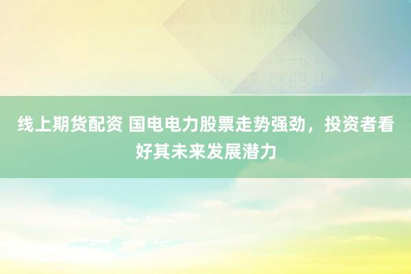线上期货配资 国电电力股票走势强劲，投资者看好其未来发展潜力