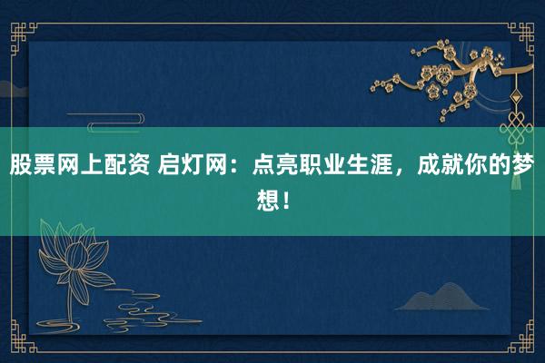 股票网上配资 启灯网：点亮职业生涯，成就你的梦想！