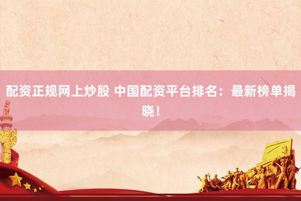 配资正规网上炒股 中国配资平台排名：最新榜单揭晓！