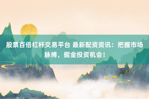 股票百倍杠杆交易平台 最新配资资讯：把握市场脉搏，掘金投资机会！