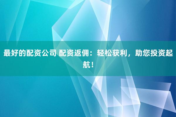 最好的配资公司 配资返佣：轻松获利，助您投资起航！