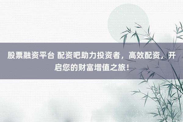 股票融资平台 配资吧助力投资者，高效配资，开启您的财富增值之旅！
