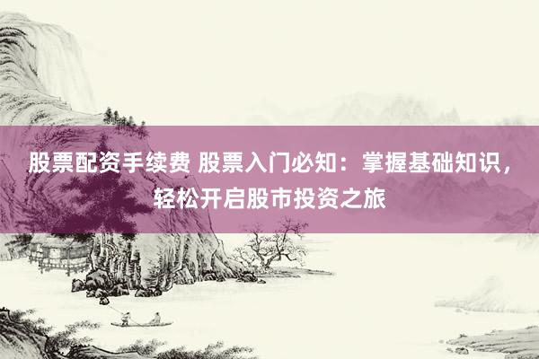 股票配资手续费 股票入门必知：掌握基础知识，轻松开启股市投资之旅