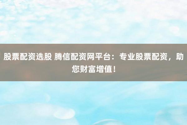 股票配资选股 腾信配资网平台：专业股票配资，助您财富增值！