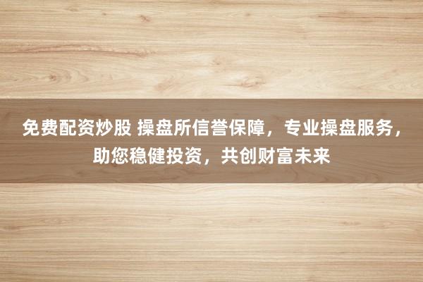 免费配资炒股 操盘所信誉保障，专业操盘服务，助您稳健投资，共创财富未来
