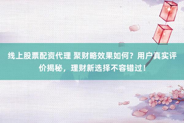 线上股票配资代理 聚财略效果如何？用户真实评价揭秘，理财新选择不容错过！