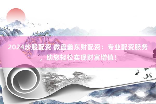 2024炒股配资 微盘鑫东财配资：专业配资服务，助您轻松实现财富增值！
