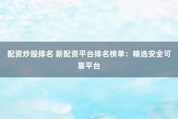 配资炒股排名 新配资平台排名榜单：精选安全可靠平台