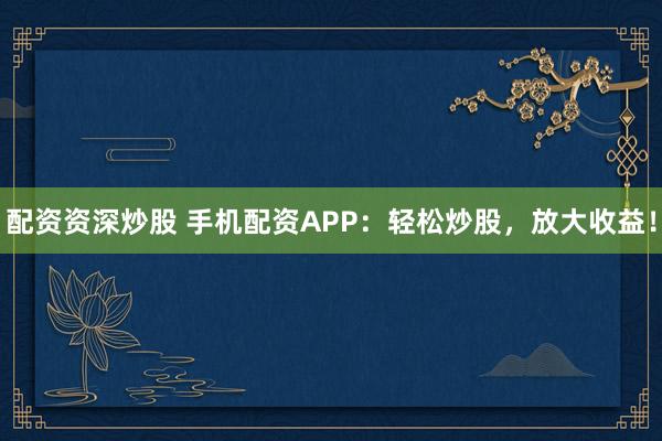 配资资深炒股 手机配资APP：轻松炒股，放大收益！