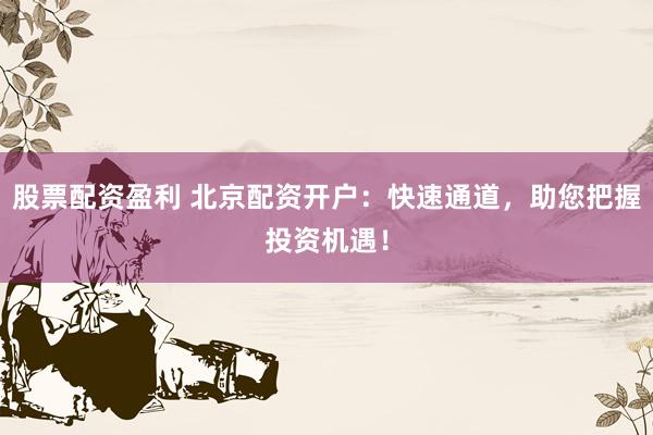 股票配资盈利 北京配资开户：快速通道，助您把握投资机遇！