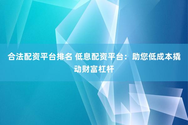合法配资平台排名 低息配资平台：助您低成本撬动财富杠杆