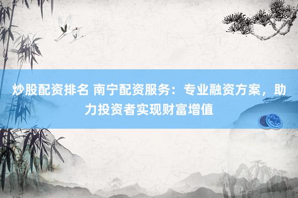 炒股配资排名 南宁配资服务：专业融资方案，助力投资者实现财富增值