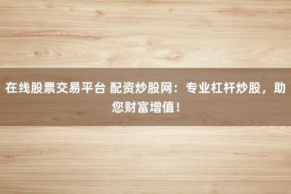 在线股票交易平台 配资炒股网：专业杠杆炒股，助您财富增值！