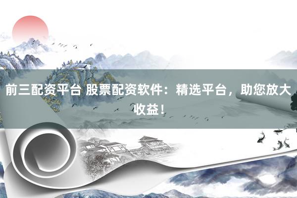 前三配资平台 股票配资软件：精选平台，助您放大收益！